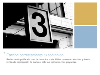 +
Escribe correctamente tu contenido.
Revisa tu ortografía a la hora de hacer tus posts. Utiliza una redacción clara y directa.
Invita a la participación de tus fans, pide sus opiniones. Haz preguntas.
 