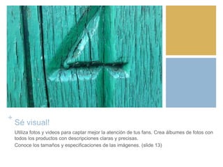 +
Sé visual!
Utiliza fotos y videos para captar mejor la atención de tus fans. Crea álbumes de fotos con
todos los productos con descripciones claras y precisas.
Conoce los tamaños y especificaciones de las imágenes. (slide 13)
 