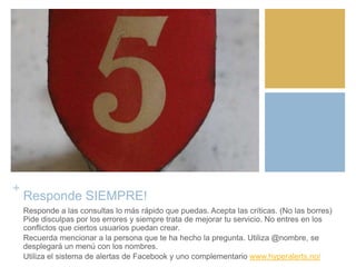 +
Responde SIEMPRE!
Responde a las consultas lo más rápido que puedas. Acepta las críticas. (No las borres)
Pide disculpas por los errores y siempre trata de mejorar tu servicio. No entres en los
conflictos que ciertos usuarios puedan crear.
Recuerda mencionar a la persona que te ha hecho la pregunta. Utiliza @nombre, se
desplegará un menú con los nombres.
Utiliza el sistema de alertas de Facebook y uno complementario www.hyperalerts.no/
 