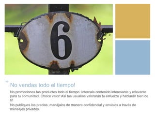 +
No vendas todo el tiempo!
No promociones tus productos todo el tiempo. Intercala contenido interesante y relevante
para tu comunidad. Ofrece valor! Así tus usuarios valorarán tu esfuerzo y hablarán bien de
tí!
No publiques los precios, manájalos de manera confidencial y envialos a través de
mensajes privados.
 