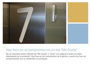 +
Haz foco en el compromiso no en los “Me Gusta”
No es necesario tener millones de “Me Gusta” o “Likes” a tu página si estos no están
interesados en tu producto. Haz foco en los comentarios de la gente y cuanto tus fans se
compromenten con tu contenido y tu producto.
 