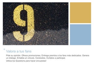 +
Valora a tus fans
Pide su opinión. Ofrece promociones. Entrega premios a los fans más dedicados. Genera
un díalogo. Entabla un vínculo. Conócelos. Invítalos a participar.
Utiliza los Questions para hacer encuestas!
 