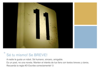 +
Sé tu mismo! Se BREVE!
A nadie le gusta un robot. Sé humano, sincero, amigable.
Es un post, no una novela. Manten el interés de tus fans con textos breves y claros.
Recuerda la regla #3! Escribe correctamente! 
 