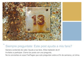 +
Siempre preguntate: Este post ayuda a mis fans?
Genera contenido de valor. Ayuda a tus fans. Ellos hablarán de ti!
Invítalos a participar. Cierra tus posts con una pregunta.
No te conviertas en esas FanPages que solo preguntan sobre el fin de semana y el clima.
 
