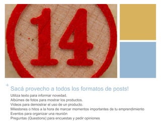 +
Sacá provecho a todos los formatos de posts!
Utiliza texto para informar novedad.
Albúmes de fotos para mostrar los productos.
Videos para demostrar el uso de un producto.
Milestones o hitos a la hora de marcar momentos importantes de tu emprendimiento
Eventos para organizar una reunión
Preguntas (Questions) para encuestas y pedir opiniones
 