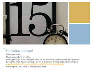 +
No hagas trampa!
No hagas spam.
No etiquetes fans en fotos.
No hagas concursos o sorteos fuera de los términos y condiciones de Facebook.
Encuentra más detalles al respecto en el siguiente enlace disponible en inglés:
www.facebook.com/page_guidelines.php#promotionsguidelines
No compres fans, likes ni intercambies likes.
 