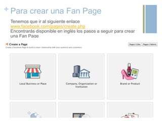 + Para crear una Fan Page
Tenemos que ir al siguiente enlace
www.facebook.com/pages/create.php
Encontrarás disponible en inglés los pasos a seguir para crear
una Fan Page
 