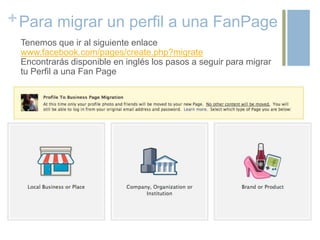 +Para migrar un perfil a una FanPage
Tenemos que ir al siguiente enlace
www.facebook.com/pages/create.php?migrate
Encontrarás disponible en inglés los pasos a seguir para migrar
tu Perfil a una Fan Page
 