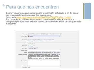 + Para que nos encuentren
Es muy importante completar bien la información solicitada a fin de poder
ser encontrado facilmente por los motores de
búsqueda.www.facebook.com/help/160672070698623?in_context
Encontrarás en el idioma que este tu cuenta de Facebook, campos a
completar para permitir mejorar ser encontrado en el motor de búsqueda de
Facebook.
 