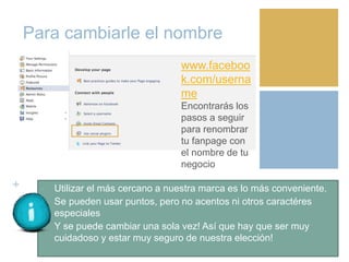 +
Para cambiarle el nombre
• Utilizar el más cercano a nuestra marca es lo más conveniente.
• Se pueden usar puntos, pero no acentos ni otros caractéres
especiales
• Y se puede cambiar una sola vez! Así que hay que ser muy
cuidadoso y estar muy seguro de nuestra elección!
www.faceboo
k.com/userna
me
Encontrarás los
pasos a seguir
para renombrar
tu fanpage con
el nombre de tu
negocio
 
