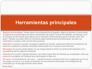 Registro de actividades: Situado dentro de la fotografía de la biografía, abajo a la derecha, la herramienta
de registro de actividad sigue los últimos movimientos del usuario. Una de las utilidades, por ejemplo, es la
de recuperar la información sobre alguno de los intereses o fotos recientes que se marcaron como “Me
gusta”. También se pueden filtrar los contenidos según distintos tipos de publicaciones las fotos, los
comentarios o eventos, entre muchas otras opciones.
Calendario: Cuando se accede a la página de gestión de eventos, aparece por defecto la visualización de
todos los cumpleaños y distintas actividades relacionadas con el usuario en forma de lista
Messenger: El usuario puede chatear con sus amigos desde el móvil o el escritorio del ordenador sin la
necesidad de abrir la página de Facebook
Intereses: En la opción “Agregar intereses”, se pueden seguir listas de intereses ya constituidas o crear una
propia con las páginas de Facebook que más le gusten a cada uno.
Ver como: La herramienta de “Ver como…”,permite al usuario averiguar cómo ven su página los que no son
sus amigos, los que sí o un amigo en particular. Es una manera de comprobar si la configuración de
privacidad que ha escogido funciona como desea.
Entre otras.
Herramientas principales
 