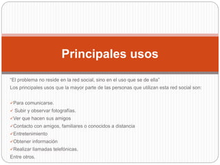 “El problema no reside en la red social, sino en el uso que se de ella”
Los principales usos que la mayor parte de las personas que utilizan esta red social son:
Para comunicarse.
 Subir y observar fotografías.
Ver que hacen sus amigos
Contacto con amigos, familiares o conocidos a distancia
Entretenimiento
Obtener información
Realizar llamadas telefónicas.
Entre otros.
Principales usos
 