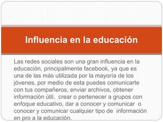 Las redes sociales son una gran influencia en la
educación, principalmente facebook, ya que es
una de las más utilizada por la mayoría de los
jóvenes, por medio de esta puedes comunicarte
con tus compañeros, enviar archivos, obtener
información útil, crear o pertenecer a grupos con
enfoque educativo, dar a conocer y comunicar o
conocer y comunicar cualquier tipo de información
en pro a la educación.
Influencia en la educación
 