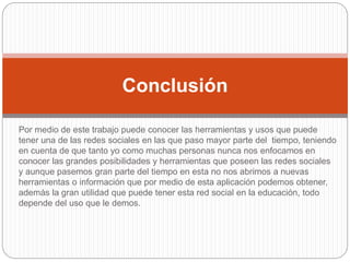 Por medio de este trabajo puede conocer las herramientas y usos que puede
tener una de las redes sociales en las que paso mayor parte del tiempo, teniendo
en cuenta de que tanto yo como muchas personas nunca nos enfocamos en
conocer las grandes posibilidades y herramientas que poseen las redes sociales
y aunque pasemos gran parte del tiempo en esta no nos abrimos a nuevas
herramientas o información que por medio de esta aplicación podemos obtener,
además la gran utilidad que puede tener esta red social en la educación, todo
depende del uso que le demos.
Conclusión
 