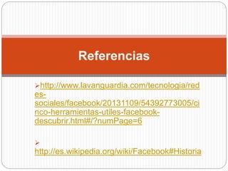 http://www.lavanguardia.com/tecnologia/red
es-
sociales/facebook/20131109/54392773005/ci
nco-herramientas-utiles-facebook-
descubrir.html#/?numPage=6

http://es.wikipedia.org/wiki/Facebook#Historia
Referencias
 