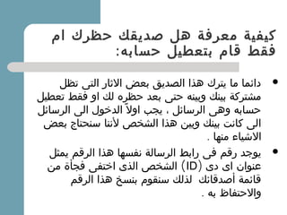 ‫ام‬ ‫حظرك‬ ‫صديقك‬ ‫هل‬ ‫معرفة‬ ‫كيفية‬
:‫حسابه‬ ‫بتعطيل‬ ‫قام‬ ‫فقط‬
‫تظل‬ ‫التى‬ ‫الثار‬ ‫بعض‬ ‫الصديق‬ ‫هذا‬ ‫يترك‬ ‫ما‬ ‫دائما‬
‫تعطيل‬ ‫فقط‬ ‫او‬ ‫لك‬ ‫حظره‬ ‫بعد‬ ‫حتى‬ ‫وبينه‬ ‫بينك‬ ‫مشتركة‬
‫الرسائل‬ ‫الى‬ ‫الدخول‬ ‫ل‬ً ‫او‬ ‫يجب‬ ، ‫الرسائل‬ ‫وهى‬ ‫حسابه‬
‫بعض‬ ‫سنحتاج‬ ‫لننا‬ ‫الشخص‬ ‫هذا‬ ‫وبين‬ ‫بينك‬ ‫كانت‬ ‫الى‬
. ‫منها‬ ‫الشياء‬
‫يمثل‬ ‫الرقم‬ ‫هذا‬ ‫نفسها‬ ‫الرسالة‬ ‫رابط‬ ‫فى‬ ‫رقم‬ ‫يوجد‬
‫دى‬ ‫اى‬ ‫عنوان‬)ID(‫من‬ ‫فجأة‬ ‫اختفى‬ ‫الذى‬ ‫الشخص‬
‫الرقم‬ ‫هذا‬ ‫بنسخ‬ ‫سنقوم‬ ‫لذلك‬  ‫أصدقائك‬ ‫قائمة‬
‫به‬ ‫والحتفاظ‬.
 