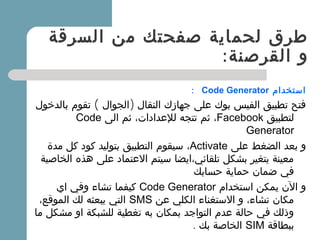 ‫السرقة‬ ‫من‬ ‫صفحتك‬ ‫لحماية‬ ‫طرق‬
:‫القرصنة‬ ‫و‬
‫استخدام‬Code Generator:
( )‫بالدخول‬ ‫تقوم‬ ‫الجوال‬ ‫النقال‬ ‫جهازك‬ ‫على‬ ‫بوك‬ ‫الفيس‬ ‫تطبيق‬ ‫فتح‬
‫لتطبيق‬Facebook،‫الى‬ ‫ثم‬ ،‫للعدادات‬ ‫تتجه‬ ‫ثم‬Code
Generator
‫على‬ ‫الضغط‬ ‫بعد‬ ‫و‬Activate،‫مدة‬ ‫كل‬ ‫كود‬ ‫بتوليد‬ ‫التطبيق‬ ‫سيقوم‬
‫الخاصية‬ ‫هذه‬ ‫على‬ ‫العتماد‬ ‫سيتم‬ ‫تلقائي،ايضا‬ ‫بشكل‬ ‫يتغير‬ ‫معينة‬
‫حسابك‬ ‫حماية‬ ‫ضمان‬ ‫في‬
‫استخدام‬ ‫يمكن‬ ‫الن‬ ‫و‬Code Generator‫اي‬ ‫وفي‬ ‫تشاء‬ ‫كيفما‬
‫عن‬ ‫الكلي‬ ‫الستغناء‬ ‫و‬ ،‫تشاء‬ ‫مكان‬SMS،‫الموقع‬ ‫لك‬ ‫يبعثه‬ ‫التي‬
‫ما‬ ‫مشكل‬ ‫او‬ ‫للشبكة‬ ‫تغطية‬ ‫به‬ ‫بمكان‬ ‫التواجد‬ ‫عدم‬ ‫حالة‬ ‫في‬ ‫وذلك‬
‫ببطاقة‬SIM. ‫بك‬ ‫الخاصة‬
 