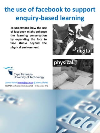 the use of facebook to support
enquiry-based learning
Jolanda Morkel (morkelj@cput.ac.za @Jolanda_Morkel)
HELTASA conference Stellenbosch 28 – 30 November 2012
To understand how the use
of facebook might enhance
the learning conversation
by expanding the face to
face studio beyond the
physical environment.
digital
physical
 