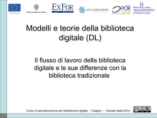Modelli e teorie della biblioteca
digitale (DL)
Il flusso di lavoro della biblioteca
digitale e le sue differenze con la
biblioteca tradizionale
Corso di specializzazione per bibliotecario digitale -- Cagliari -- Daniele Satta 2014
 