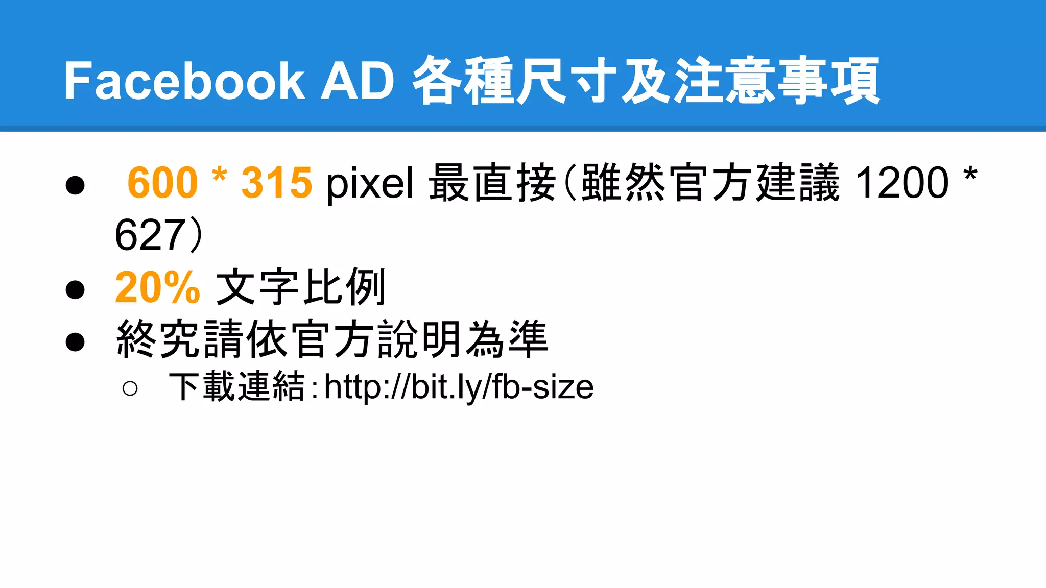 Facebook AD 各種尺寸及注意事項 
● 600 * 315 pixel 最直接（雖然官方建議 1200 * 
627） 
● 20% 文字比例 
● 終究請依官方說明為準 
○ 下載連結：http://bit.ly/fb-size 
 