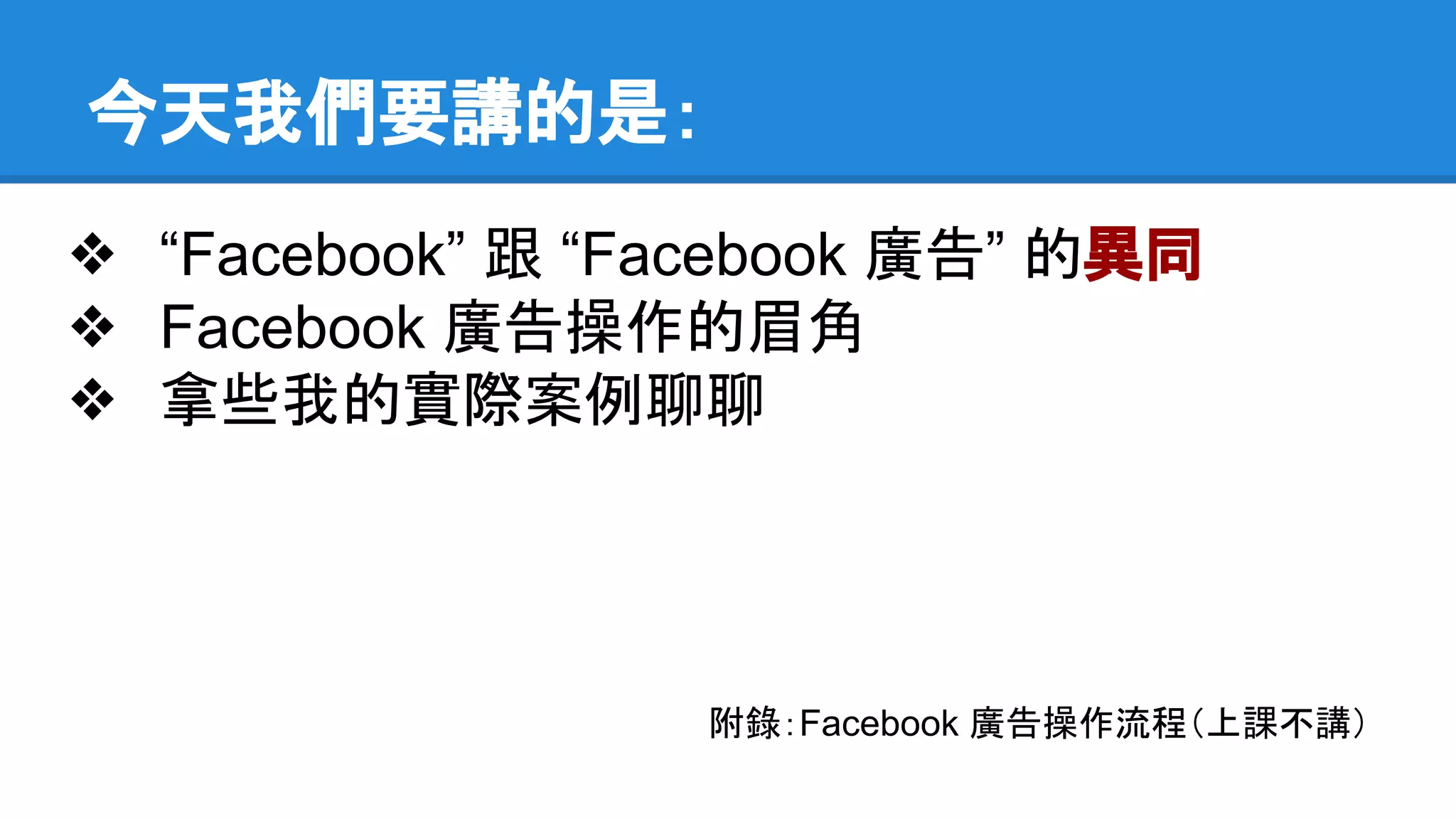 今天我們要講的是： 
❖ “Facebook” 跟 “Facebook 廣告” 的異同 
❖ Facebook 廣告操作的眉角 
❖ 拿些我的實際案例聊聊 
附錄：Facebook 廣告操作流程（上課不講） 
 