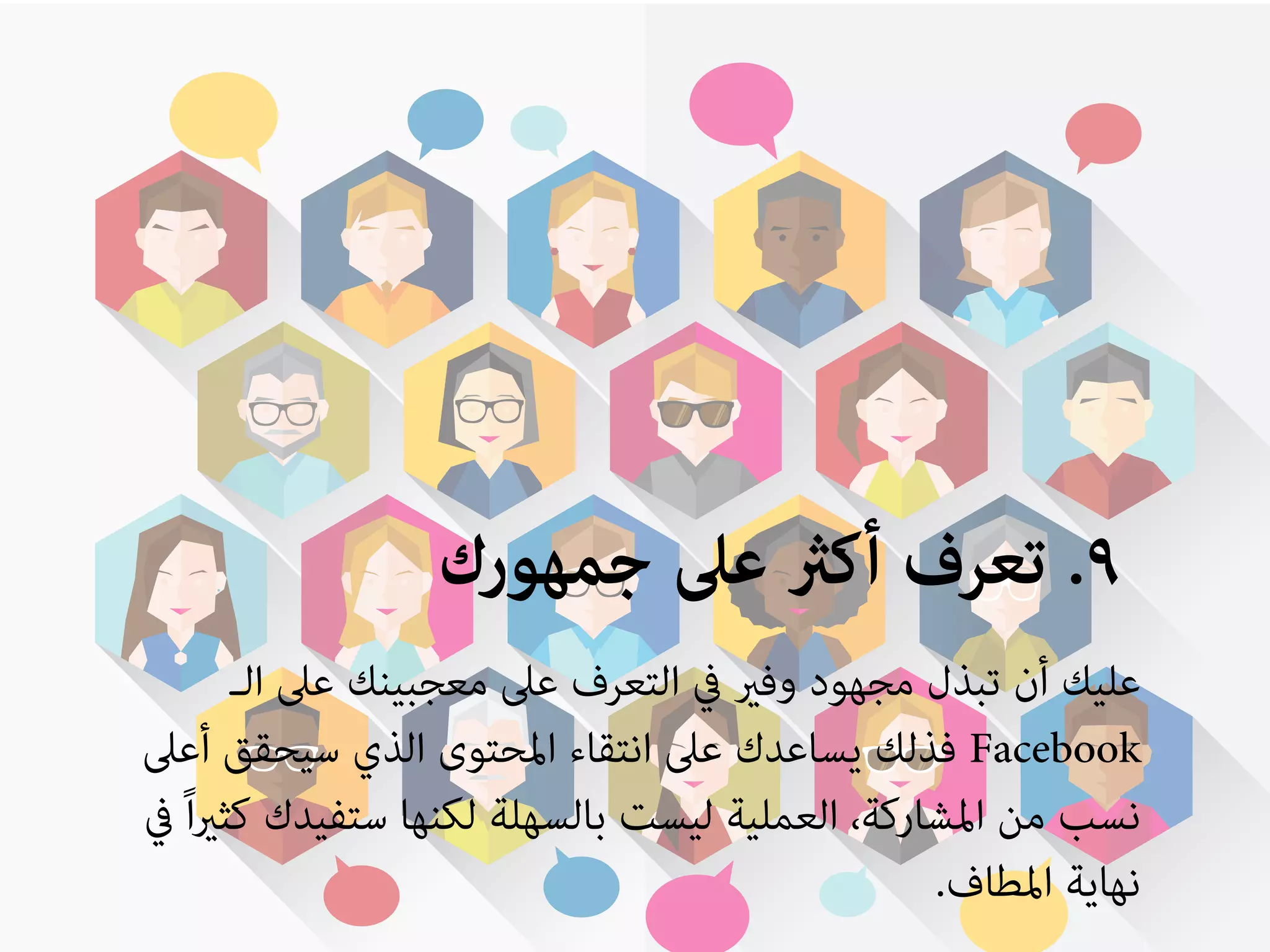 ٩. تعرف أكثر على جمهورك 
عليك أن تبذل مجهود وفير في التعرف على معجبينك على الـ 
فذلك يساعدك على انتقاء المحتوى الذي سيحقق أعلى Facebook 
نسب من المشاركة، العملية ليست بالسهلة لكنها ستفيدك كثيراً في 
نهاية المطاف. 
 