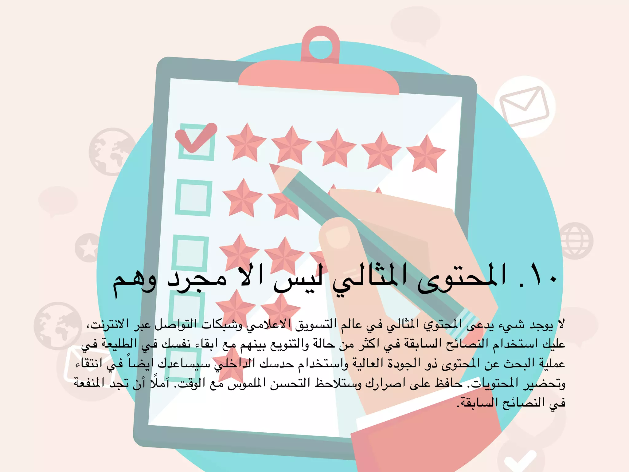 ١٠ . المحتوى المثالي ليس الا مجرد وهم ! 
لا يوجد شيء يدعى المحتوي المثالي في عالم التسويق الاعلامي وشبكات التواصل عبر الانترنت، 
عليك استخدام النصائح السابقة في اكثر من حالة والتنويع بينهم مع ابقاء نفسك في الطليعة في 
عملية البحث عن المحتوى ذو الجودة العالية واستخدام حدسك الداخلي سيساعدك ايضاً في انتقاء 
وتحضير المحتويات. حافظ على اصرارك وستلاحظ التحسن الملموس مع الوقت. آملًا أن تجد المنفعة 
في النصائح السابقة. 
