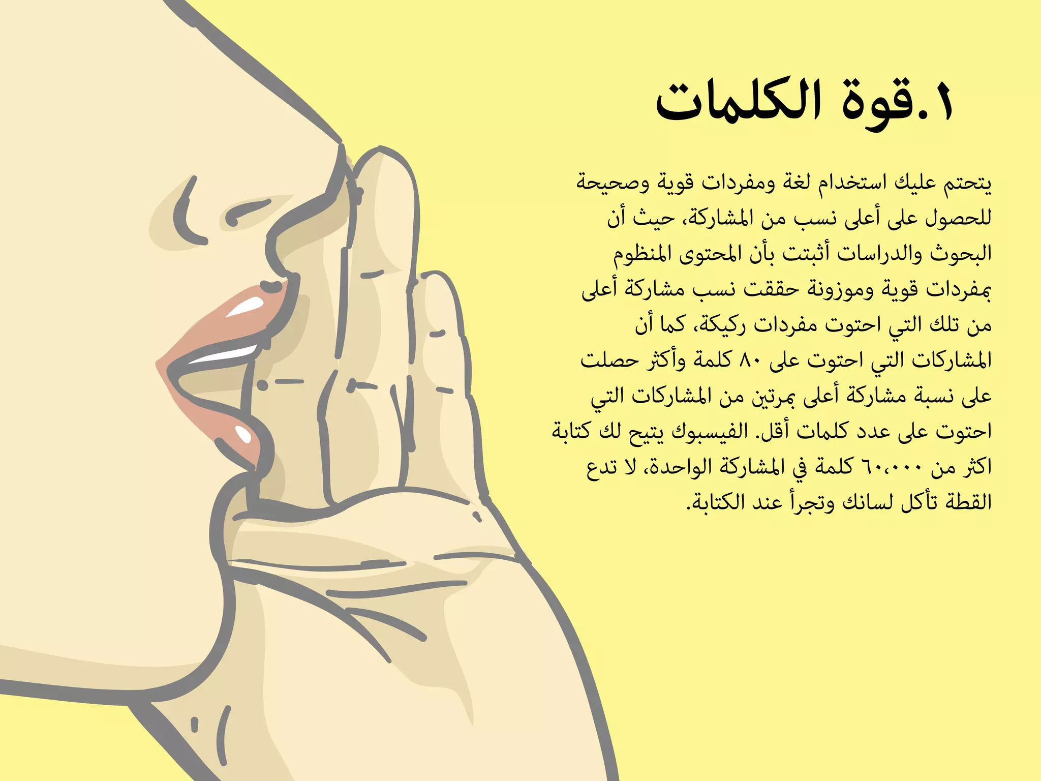 ١.قوة الكلمات 
يتحتم عليك استخدام لغة ومفردات قوية وصحيحة 
للحصول على أعلى نسب من المشاركة، حيث أن 
البحوث والدراسات أثبتت بأن المحتوى المنظوم 
بمفردات قوية وموزونة حققت نسب مشاركة أعلى 
من تلك التي احتوت مفردات ركيكة، كما أن 
المشاركات التي احتوت على ٨٠ كلمة وأكثر حصلت 
على نسبة مشاركة أعلى بمرتين من المشاركات التي 
احتوت على عدد كلمات أقل. الفيسبوك يتيح لك كتابة 
اكثر من ٦٠،٠٠٠ كلمة في المشاركة الواحدة، لا تدع 
القطة تأكل لسانك وتجرأ عند الكتابة. 
 