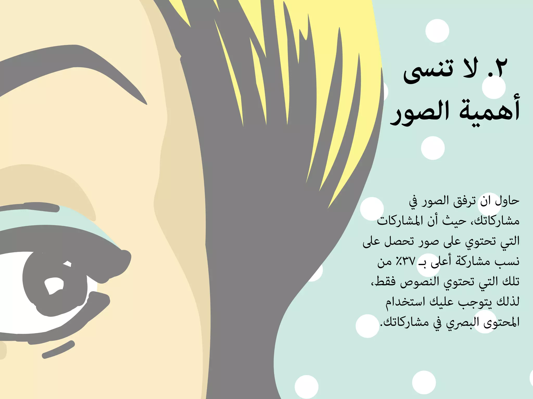 ٢. لا تنسى 
أهمية الصور 
حاول ان ترفق الصور في 
مشاركاتك، حيث أن المشاركات 
التي تحتوي على صور تحصل على 
نسب مشاركة أعلى بـ ٣٧ ٪ من 
تلك التي تحتوي النصوص فقط، 
لذلك يتوجب عليك استخدام 
المحتوى البصري في مشاركاتك. 
 