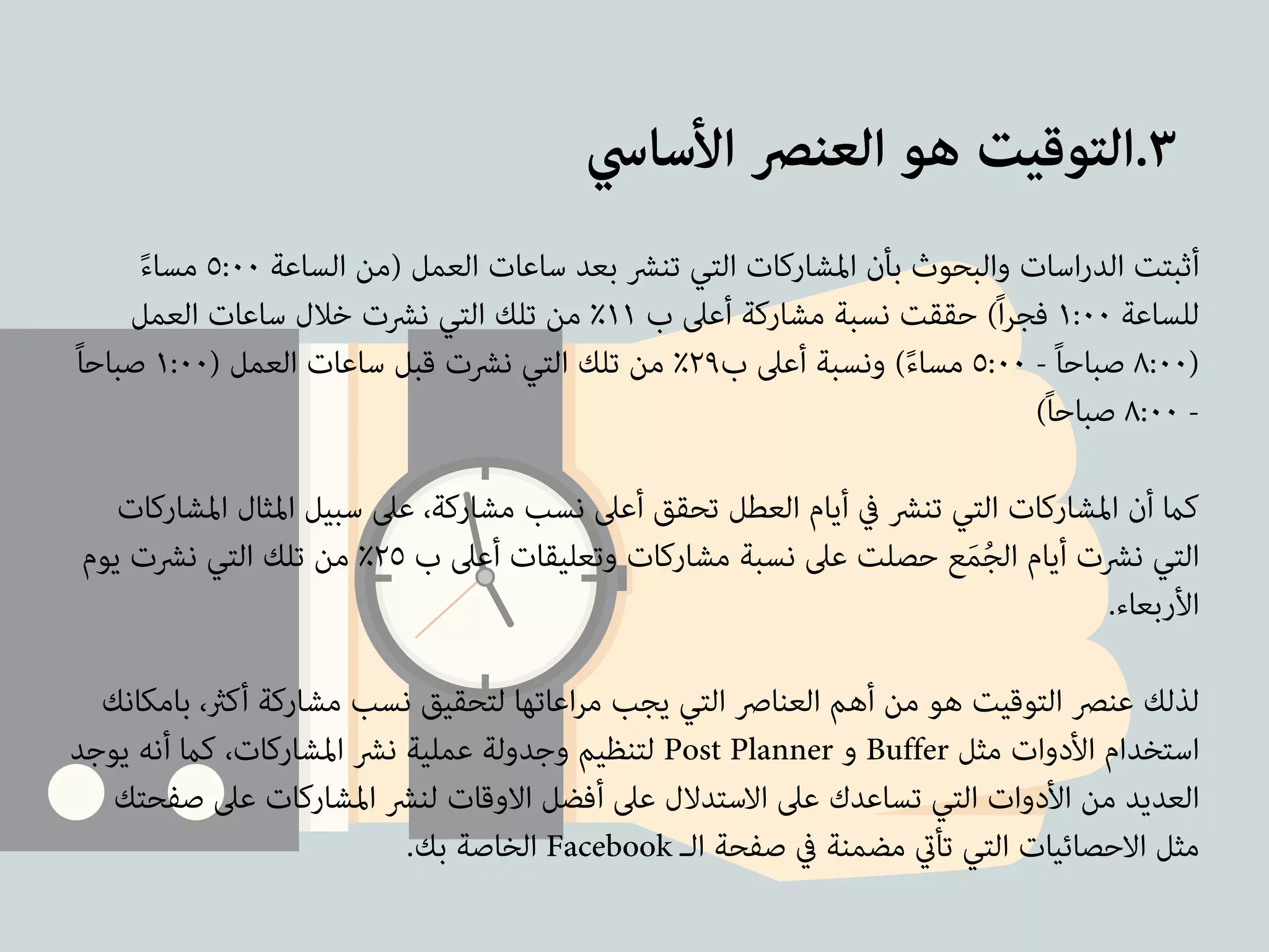٣.التوقيت هو العنصر الأساسي 
أثبتت الدراسات والبحوث بأن المشاركات التي تنشر بعد ساعات العمل (من الساعة ٥:٠٠ مساءً 
للساعة ١:٠٠ فجراً) حققت نسبة مشاركة أعلى ب ١١ ٪ من تلك التي نشرت خلال ساعات العمل 
٨:٠٠ صباحاً - ٥:٠٠ مساءً) ونسبة أعلى ب ٢٩ ٪ من تلك التي نشرت قبل ساعات العمل ( ١:٠٠ صباحاً ) 
٨:٠٠ صباحاً) - 
! 
كما أن المشاركات التي تنشر في أيام العطل تحقق أعلى نسب مشاركة، على سبيل المثال المشاركات 
التي نشرت أيام الجُمَع حصلت على نسبة مشاركات وتعليقات أعلى ب ٢٥ ٪ من تلك التي نشرت يوم 
الأربعاء. 
! 
لذلك عنصر التوقيت هو من أهم العناصر التي يجب مراعاتها لتحقيق نسب مشاركة أكثر، بامكانك 
لتنظيم وجدولة عملية نشر المشاركات، كما أنه يوجد Post Planner و Buffer استخدام الأدوات مثل 
العديد من الأدوات التي تساعدك على الاستدلال على أفضل الاوقات لنشر المشاركات على صفحتك 
الخاصة بك. Facebook مثل الاحصائيات التي تأتي مضمنة في صفحة الـ 
 