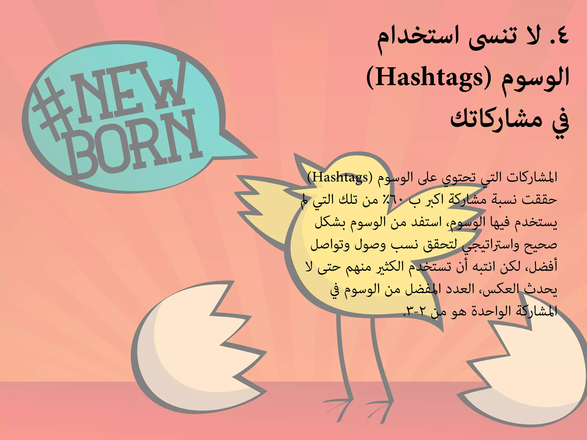 ٤. لا تنسى استخدام 
(Hashtags) الوسوم 
في مشاركاتك 
(Hashtags) المشاركات التي تحتوي على الوسوم 
حققت نسبة مشاركة اكبر ب ٦٠ ٪ من تلك التي لم 
يستخدم فيها الوسوم، استفد من الوسوم بشكل 
صحيح واستراتيجي لتحقق نسب وصول وتواصل 
أفضل، لكن انتبه أن تستخدم الكثير منهم حتى لا 
يحدث العكس، العدد المفضل من الوسوم في 
.٣- المشاركة الواحدة هو من ٢ 
 