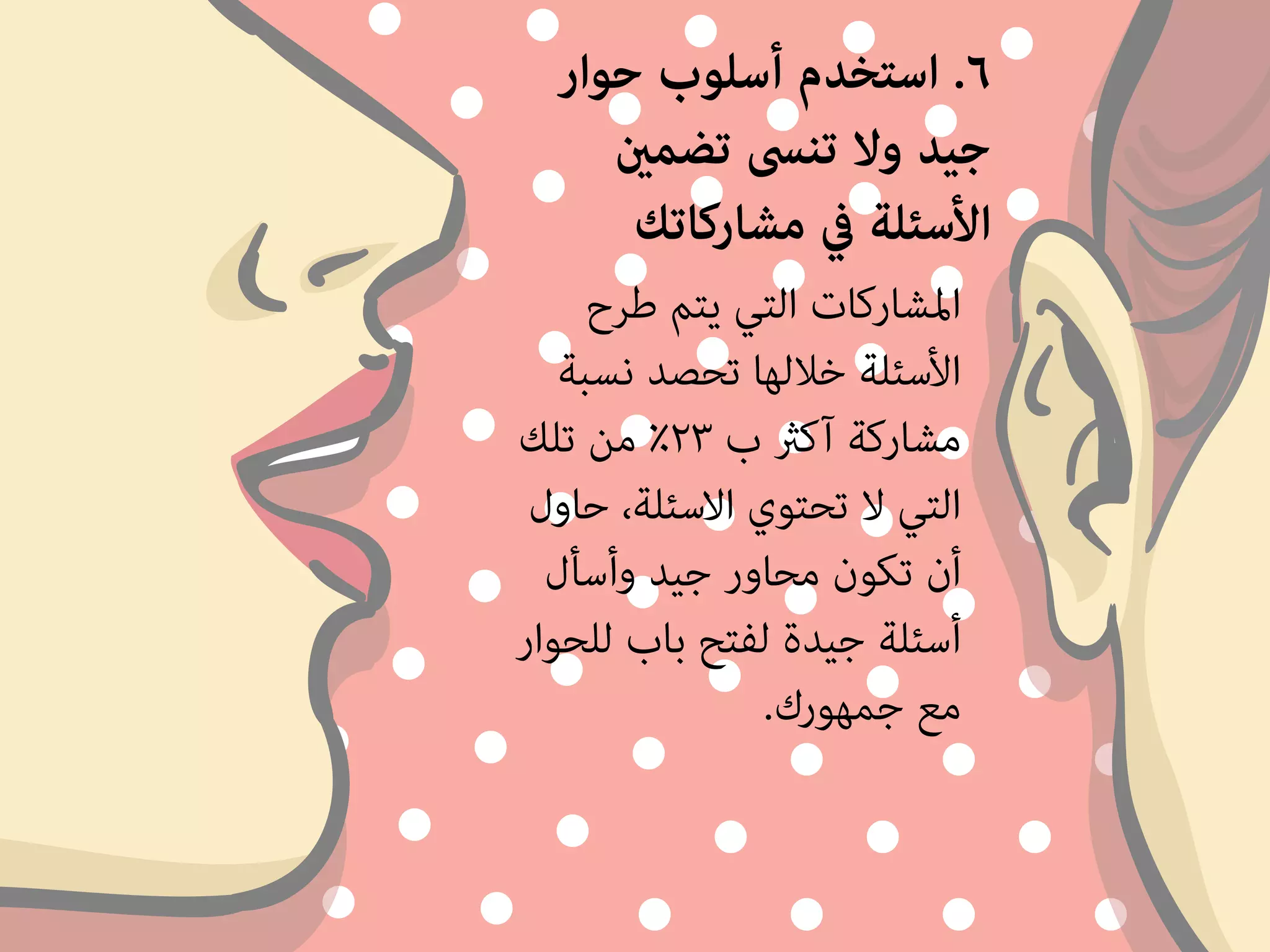 ٦. استخدم أسلوب حوار 
جيد ولا تنسى تضمين 
الأسئلة في مشاركاتك 
المشاركات التي يتم طرح 
الأسئلة خلالها تحصد نسبة 
مشاركة آكثر ب ٢٣ ٪ من تلك 
التي لا تحتوي الاسئلة، حاول 
أن تكون محاور جيد وأسأل 
أسئلة جيدة لفتح باب للحوار 
مع جمهورك. 
 