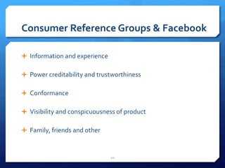 Consumer Reference Groups & Facebook 
 Information and experience 
 Power creditability and trustworthiness 
 Conformance 
 Visibility and conspicuousness of product 
 Family, friends and other 
10 
 