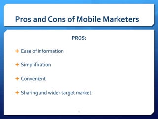 Pros and Cons of Mobile Marketers 
PROS: 
 Ease of information 
 Simplification 
 Convenient 
 Sharing and wider target market 
8 
 