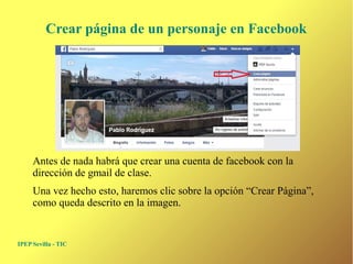 Crear página de un personaje en Facebook 
Antes de nada habrá que crear una cuenta de facebook con la 
dirección de gmail de clase. 
Una vez hecho esto, haremos clic sobre la opción “Crear Página”, 
como queda descrito en la imagen. 
IPEP Sevilla - TIC 
 