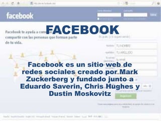 FACEBOOK 
Facebook es un sitio web de 
redes sociales creado por Mark 
Zuckerberg y fundado junto a 
Eduardo Saverin, Chris Hughes y 
Dustin Moskovitz 
 