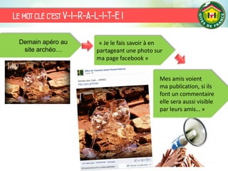 Le mot clé c’est V-I–R-A-L-I-T-E !
Demain apéro au
site archéo…
« Je le fais savoir à en
partageant une photo sur
ma page facebook »
Mes amis voient
ma publication, si ils
font un commentaire
elle sera aussi visible
par leurs amis… »
 