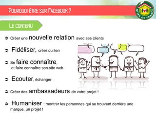 Pourquoi être sur Facebook ?
Le contenu
 Créer une nouvelle relation avec ses clients
 Fidéliser, créer du lien
 Se faire connaître,
et faire connaître son site web
 Ecouter, échanger
 Créer des ambassadeurs de votre projet !
 Humaniser : montrer les personnes qui se trouvent derrière une
marque, un projet !
 
