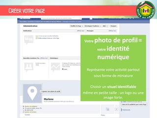 Créer votre page
L’avatar de la page doit être en 180 x 540 px
Votre photo de profil=
votre identité
numérique
Représente votre activité partout
sous forme de miniature
Choisir un visuel identifiable
même en petite taille : un logo ou une
image forte.
 