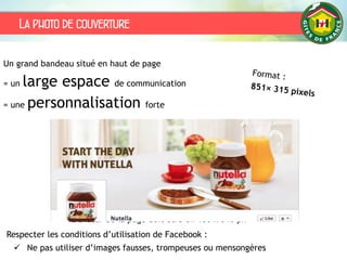 La photo de couverture
L’avatar de la page doit être en 180 x 540 px
Un grand bandeau situé en haut de page
= un large espace de communication
= une personnalisation forte
Respecter les conditions d’utilisation de Facebook :
 Ne pas utiliser d’images fausses, trompeuses ou mensongères
 