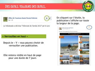 Des outils, toujours des outils…
« Verrouillez en haut »
Depuis le « V » vous pouvez choisir de
verrouiller une publication.
Elle restera visible en haut de page
pour une durée de 7 jours
En cliquant sur l’étoile, la
publication s’affiche sur toute
la largeur de la page.
 