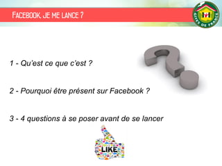 Facebook, je me lance ?
1 - Qu’est ce que c’est ?
2 - Pourquoi être présent sur Facebook ?
3 - 4 questions à se poser avant de se lancer
 