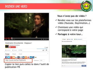Insérer une vidéo
Vous n’avez pas de vidéo ?
 Rendez vous sur les plateformes
vidéo (Youtube, Daylimotion…)
 Choisissez une vidéo qui
correspond à votre page
 Partagez à votre tour…
Copier le lien puis collez le dans l’outil de
publication FB
 