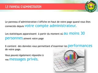 Le panneau d’administration
Le panneau d’administration s’affiche en haut de votre page quand vous êtes
connectés depuis votre compte administrateur.
Les statistiques apparaissent à partir du moment où au moins 30
personnes aiment votre page
Il contient des données vous permettant d’examiner les performances
de votre page.
Vous pouvez également répondre à
vos messages privés.
 