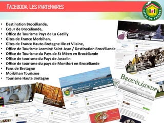 Facebook, Les partenaires
• Destination Brocéliande,
• Cœur de Brocéliande,
• Office de Tourisme Pays de La Gacilly
• Gites de France Morbihan,
• Gîtes de France Haute-Bretagne Ille et Vilaine,
• Office de Tourisme Locminé Saint-Jean / Destination Brocéliande
• Office de Tourisme du Pays de St Méen en Brocéliande
• Office de tourisme du Pays de Josselin
• Office de tourisme du pays de Montfort en Brocéliande
• Fans de Bretagne
• Morbihan Tourisme
• Tourisme Haute Bretagne
 