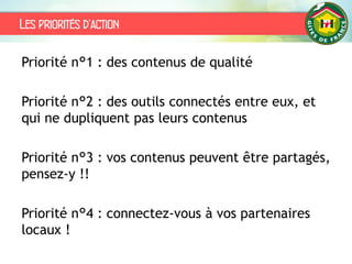 Les priorités d’action
Priorité n°1 : des contenus de qualité
Priorité n°2 : des outils connectés entre eux, et
qui ne dupliquent pas leurs contenus
Priorité n°3 : vos contenus peuvent être partagés,
pensez-y !!
Priorité n°4 : connectez-vous à vos partenaires
locaux !
 