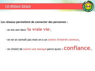 Les réseaux sociaux
Les réseaux permettent de connecter des personnes :
- on est ami dans "la vraie vie",
- on ne se connaît pas mais on a un centre d'intérêt commun,
- on choisit de suivre une marque parce qu'on a confiance…
 