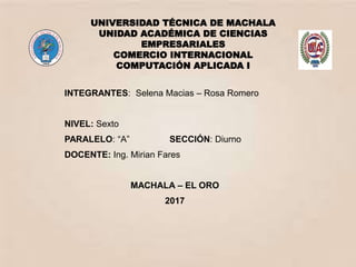 UNIVERSIDAD TÉCNICA DE MACHALA
UNIDAD ACADÉMICA DE CIENCIAS
EMPRESARIALES
COMERCIO INTERNACIONAL
COMPUTACIÓN APLICADA I
INTEGRANTES: Selena Macias – Rosa Romero
NIVEL: Sexto
PARALELO: “A” SECCIÓN: Diurno
DOCENTE: Ing. Mirian Fares
MACHALA – EL ORO
2017
 