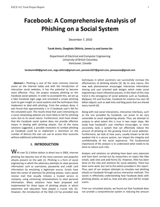 EECE 412 Term Project Report 1
Abstract— Phishing is one of the most common Internet
scams on the Internet today and with the introduction of
interactive social websites, it has the potential to become
more effective. Thus, the project analyzes phishing on the
Facebook social website. In order to accomplish this, we set up
a fake Facebook login page and simulated a simple phishing
scam to gain insight on social systems and the techniques they
implement to deal with phishing. From the analysis done, it
was found that approximately 1 in 3 Facebook user’s fell for
the simulated scam. The results show that users interacting on
a social networking website are more likely to fall for phishing
scam due to its social nature. Furthermore, tests have shown
that the Facebook social system does not provide effective
means in dealing with phishing attacks. Out of the many
solutions suggested, a possible resolution to combat phishing
on Facebook could be to implement a restriction on the
number of devices the user can use to access their accounts
without additional authentication.
I. INTRODUCTION
With over $1.2 billion dollars in direct loss in 2003, internet
phishing has become one of the most common and powerful
attacks present on the web [1]. Phishing is a form of social
engineering in which the adversary attempts to steal personal
information such as usernames, passwords and credit card
information by emulating a legitimate source. Emails have
been the center of attention for phishing attacks. Users would
receive mail that visually imitates a trusted service or
company, using convincing rationalizations to steal personal
information. Many solutions have been proposed and
implemented for these types of phishing attacks in which
awareness and education have played a crucial role [2].
However, the introduction of the Web 2.0 has provided new
techniques in which scammers can successfully increase the
effectiveness of phishing attacks [3]. By its very nature, this
new web phenomenon encourages interactive information
sharing and user oriented web designs which make social
engineering a more influential process. In the heart of this new
trend is the emergence of social websites such as Facebook,
MySpace, hi5 and YouTube. Facebook for instance has over 30
billion objects such as web links and blog posts that are shared
every month [4].
Along with real social interactions, interactive interfaces, such
as the one provided by Facebook, can prove to be very
vulnerable to social engineering attacks. Thus, we attempt to
analyze to what extent this is true in two major steps. We
study how Facebook’s user interface encourages, or more
accurately, lacks a system that can effectively reduce the
amount of phishing on the growing trend of social websites.
Furthermore, we look at how users, usually known to be the
weakest link in a secure system, can impact the integrity and
confidentiality of the social experience. The fundamental
importance of the analysis is to understand what needs to be
done to reduce such risks.
Analysis and solutions on phishing have been very extensive
and have been carried out by researchers on topics like fake
emails, web sites and web forms [5]. However, little has been
done on the risks and solutions for social websites. There has
been some work, but not to the extent provided in this report.
Thus, part of our analysis attempts to simulate real phishing
attacks on Facebook through various interactive methods. This
assists in effectively understanding how Facebook deals with
phishing attacks, as well as, how and why users fall for simple
scams.
From our simulated attacks, we found out that Facebook does
not provide a comprehensive system in reducing the amount
Facebook: A Comprehensive Analysis of
Phishing on a Social System
December 7, 2010
Tarek Amin, Oseghale Okhiria, James Lu and James An
Department of Electrical and Computer Engineering
University of British Columbia
Vancouver, Canada
tarekamin89@gmail.com, sega.okhiria@gmail.com, jameslu1027@gmail.com, jamesanse@gmail.com
 