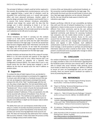 EECE 412 Term Project Report 6
The principal of defense in depth could be further explored in
this scenario. By providing more countermeasures such as the
ones suggested below, a great deal of attackers could be
dissuaded from performing scams as it would take greater
effort and more advanced techniques. Another aspect of
security design principles that Facebook could benefit from is
to assume that human behavior introduces vulnerability.
Facebook must design the system with the idea that the
average user is either attempting to break it, or has no
knowledge of how to be safe on the Internet. A very
straightforward example of this principle would be to draw the
user’s attention to the URL prior to every login.
C. Limitations
Certain limitations we faced in carrying out this analysis
caused us to make some assumptions. To preserve user’s
confidentiality we could not verify that the right information
had been entered on the login page. To do this we would have
been forced to illegally obtain their information and verify this
by logging into their accounts. So we made the assumption
that users who arrived at the survey page had entered their
real email address and password on the fake login page.
Another limitation we faced was that of the unique IP counter.
While it is a lot more accurate and superior to the page hit
counter, it provides room for error. Many Internet user’s use
laptops and connect to networks via a Dynamic Host
Configuration Protocol (DHCP). This means that if such a user
should revisit the site after having been assigned a new IP
address by the Host we would count the new IP address as
another visitor.
D. Suggestions
To combat the idea of Habit Capture Errors, we decided to
design a very simple prototype to accompany this suggestion.
To ensure users did not login to a Facebook account that was
not real, we designed a web browser prototype that would
compare the URL of the “fake” Facebook page with the real
one. By using a simple algorithm, the tool would detect parts
of the URL and attempt to determine if it is similar to the URL
“facebook.com”. Once a match is found, the tool would assess
the location of the server and compare it with the real
Facebook multiple IP addresses. If they are equivalent, the URL
can be assumed safe and part of Facebook. If not, the tool
would warn the user. This method can be applied to a list of
commonly attacked websites. The idea behind the tool is to
provide some defense in depth (on the browser side) to better
help users parse URLs.
The ability that users can use temporary emails (that can be
setup in a matter of seconds) should be prevented. Facebook
could implement a system that blacklists email domains that
provide such service ensuring legitimate email accounts are
used. This does not necessarily stop adversaries from creating
fake accounts; however, it does slow down the process as they
have to undergo various email creation steps.
In terms of the user being able to authenticate Facebook, an
SSL connection could be established for the login page. This
will provide the visual cues that are well known to secure sites,
thus, fake login page replication can be reduced. Along with
the SSL, the user should be made aware to look for such
indications upon login.
Despite sacrificing a little bit of user accessibility we believe
that, with such the size of network Facebook has, it is vital to
implement a means to deny access to accounts from a device
different from those commonly used by the user without
proper authentication. For instance a user should have three
registered commonly used devices for accessing Facebook;
two computers and one mobile device (similar to apple’s 5
computer policy for iTunes content). Access to the users
account from all other devices should require additional user
authentication unless the user changes their commonly used
device and register it with Facebook. Such additional
authentication could be in the form of a second password, an
email message, a secret question or perhaps one pertaining to
information about you that is stored on their server. This will
prevent unauthorized access by people who manage to obtain
the username and password.
VII. CONCLUSION
Our analysis of phishing on a social system, using Facebook as
our stage, provided us with a lot of information regarding both
the Facebook system and how users interact with it. We were
able to analyze why social networks make phishing scams
much harder to detect by the average user. While it is difficult
to ensure all users are knowledgeable and use the system
correctly, there are several options Facebook can explore in
terms of protecting their users.
VIII. REFERENCES
[1] R. Dhamija and J. Tygar, "The Battle Against Phishing: Dynamic
Security Skins," University of California, Berkeley,
[2] "Report on Phishing," Binational Working Group on Cross-
Border Mass Marketing Fraud, Oct 2006.
URL:www.justice.gov/opa/report_on_phishing.pdf
[3] Lawton, G.; , "Web 2.0 Creates Security Challenges," Computer ,
vol.40, no.10, pp.13-16, Oct. 2007doi: 10.1109/MC.2007.367
[4] [Online].Facebook
Available: http://www.facebook.com/press/info.php?statistics
[5] J. Chen and C. Guo, "Online Detection and Prevention of
Phishing Attacks," Institute of Communications Engineering,
[6] M. Jakobsson, "Modeling and Preventing Phishing Attacks,"
Indiana University, Bloomington,
[7] (2010, December 6) 35% of Facebook Users Could Be Victims of
Phishing Scams. [Online]. Available:
http://blog.zonealarm.com/blog/2010/01/35-of-facebook-
users-could-be-victims-of-phishing-scams.html
 